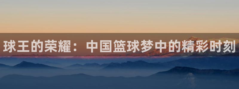  B0B体育登录入口：球王的荣耀：中国篮球梦中的精彩时刻
